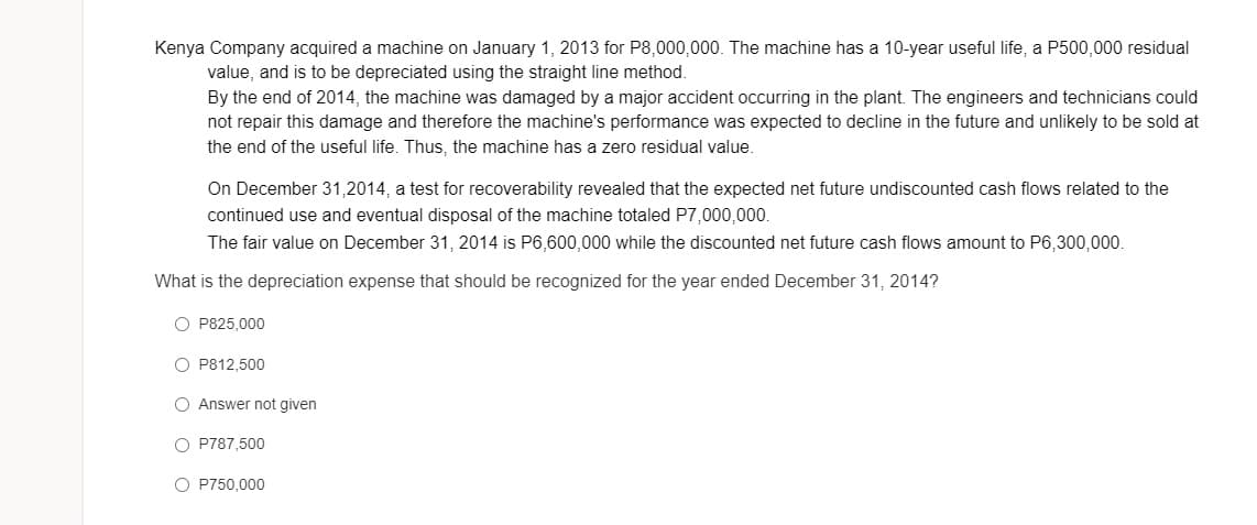 Kenya Company acquired a machine on January 1, 2013 for P8,000,000. The machine has a 10-year useful life, a P500,000 residual
value, and is to be depreciated using the straight line method.
By the end of 2014, the machine was damaged by a major accident occurring in the plant. The engineers and technicians could
not repair this damage and therefore the machine's performance was expected to decline in the future and unlikely to be sold at
the end of the useful life. Thus, the machine has a zero residual value.
On December 31,2014, a test for recoverability revealed that the expected net future undiscounted cash flows related to the
continued use and eventual disposal of the machine totaled P7,000,000.
The fair value on December 31, 2014 is P6,600,000 while the discounted net future cash flows amount to P6,300,000.
What is the depreciation expense that should be recognized for the year ended December 31, 2014?
O P825,000
O P812,500
O Answer not given
O P787,500
O P750,000
