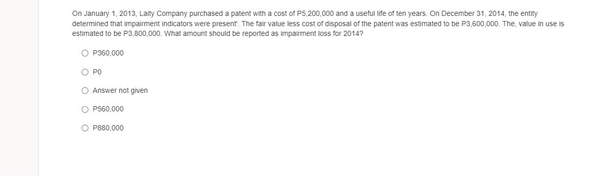 On January 1, 2013, Laity Company purchased a patent with a cost of P5,200,000 and a useful life of ten years. On December 31, 2014, the entity
determined that impairment indicators were present'. The fair value less cost of disposal of the patent was estimated to be P3,600,000. The, value in use is
estimated to be P3,800,000. What amount should be reported as impairment loss for 2014?
O P360.000
O PO
O Answer not given
O P560,000
O P880,000
