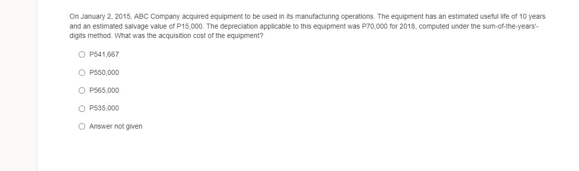 On January 2, 2015, ABC Company acquired equipment to be used in its manufacturing operations. The equipment has an estimated useful life of 10 years
and an estimated salvage value of P15,000. The depreciation applicable to this equipment was P70,000 for 2018, computed under the sum-of-the-years'-
digits method. What was the acquisition cost of the equipment?
O P541,667
O P550,000
O P565,000
O P535,000
O Answer not given
