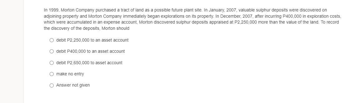In 1999, Morton Company purchased a tract of land as a possible future plant site. In January, 2007, valuable sulphur deposits were discovered on
adjoining property and Morton Company immediately began explorations on its property. In December, 2007, after incurring P400,000 in exploration costs,
which were accumulated in an expense account, Morton discovered sulphur deposits appraised at P2,250,000 more than the value of the land. To record
the discovery of the deposits, Morton should
O debit P2,250,000 to an asset account
O debit P400,000 to an asset account
O debit P2,650,000 to asset account
O make no entry
O Answer not given
