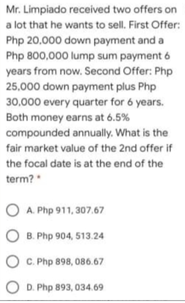 Mr. Limpiado received two offers on
a lot that he wants to sell. First Offer:
Php 20,000 down payment and a
Php 800,000 lump sum payment 6
years from now. Second Offer: Php
25,000 down payment plus Php
30,000 every quarter for 6 years.
Both money earns at 6.5%
compounded annually. What is the
fair market value of the 2nd offer if
the focal date is at the end of the
term?*
O A. Php 911, 307.67
B. Php 904, 513.24
O C. Php 898, 086.67
O D. Php 893, 034.69
