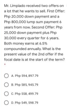 Mr. Limpiado received two offers on
a lot that he wants to sell. First Offer:
Php 20,000 down payment and a
Php 800,000 lump sum payment 6
years from now. Second Offer: Php
25,000 down payment plus Php
30.000 every quarter for 6 years.
Both money earns at 6.5%
compounded annually. What is the
present value of the 2nd offer if the
focal date is at the start of the term?
O A. Php 594, 897.79
O B. Php 585, 945.79
O C. Php 558, 499.79
O D. Php 549, 598.79
