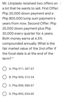 Mr. Limpiado received two offers on
a lot that he wants to sell. First Offer:
Php 20,000 down payment and a
Php 800,000 lump sum payment 6
years from now. Second Offer: Php
25,000 down payment plus Php
30,000 every quarter for 6 years.
Both money earns at 6.5%
compounded annually. What is the
fair market value of the 2nd offer if
the focal date is at the end of the
term?"
A. Php 911, 307.67
O B. Php 904, 513.24
C. Php 898, 086.67
O D. Php 893, 034.69
