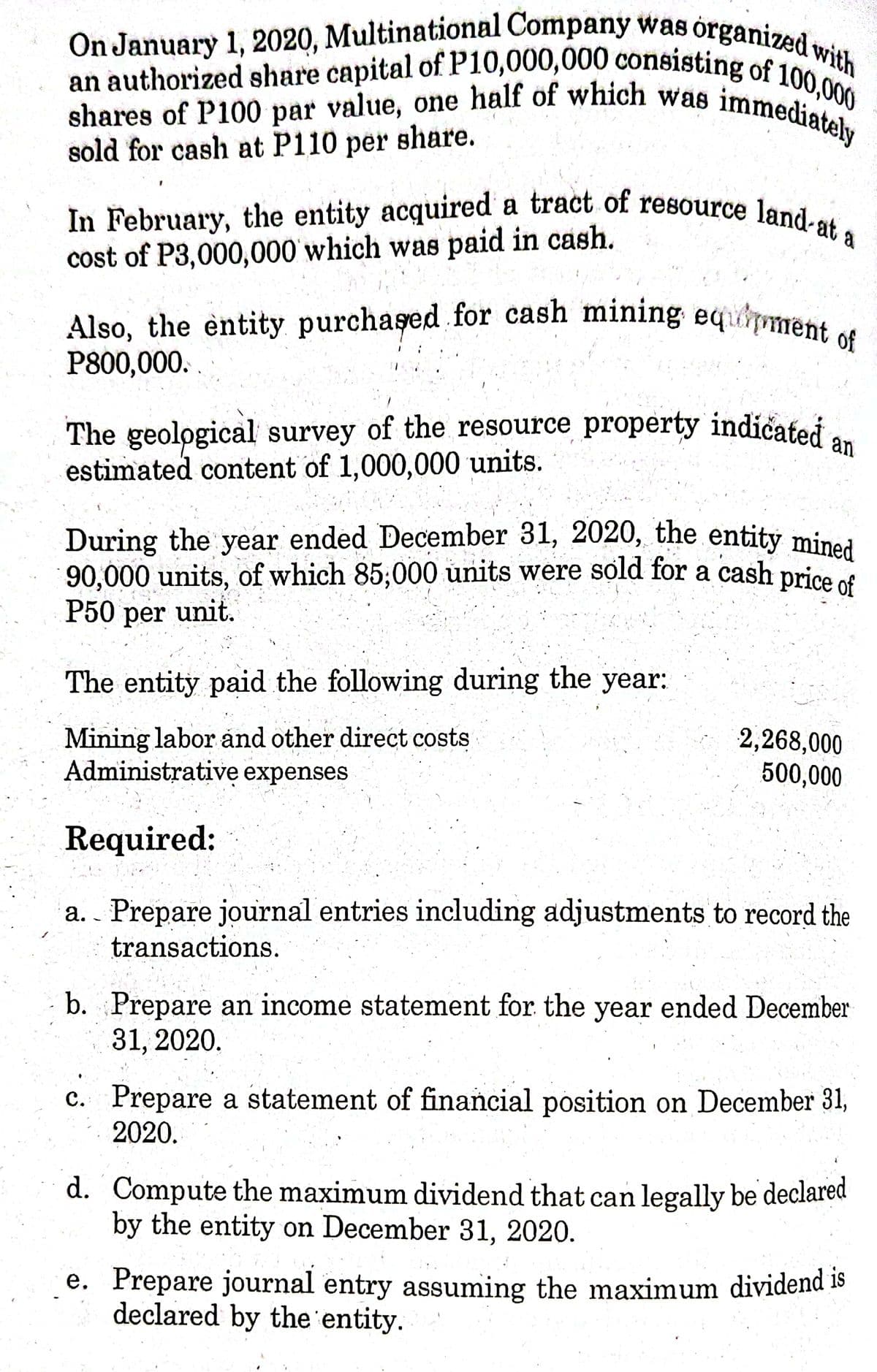 an authorized share capital of P10,000,000 consisting of 100,000
On January 1, 2020, Multinational Company was organized with
shares of P100 par value, one half of which was immediately
In February, the entity acquired a tract of resource land-at a
Also, the entity purchaşed for cash mining equiment of
During the year ended December 31, 2020, the entity mined
shares of P100 par value, one half of which was
sold for cash at P110 per share.
immediately
In February, the entity acquired a tract of resource land
cost of P3,000,000 which was paid in cash.
Also, the entity purchased for cash mining
P800,000.
eqment
of
The geological survey of the resource property indicated
estimated content of 1,000,000 units.
an
6.
90,000 units, of which 85;000 units were sold for a cash price
P50 per unit.
The entity paid the following during the year:
Mining labor ånd other direct costs
Administrative expenses
2,268,000
500,000
Required:
Prepare journal entries including adjustments to record the
transactions.
а.
b. Prepare an income statement for the year ended December
31, 2020.
c. Prepare a statement of financial position on December 31,
2020.
d. Compute the maximum dividend that can legally be declared
by the entity on December 31, 2020.
e. Prepare journal entry assuming the maximum dividend 18
declared by the 'entity.
