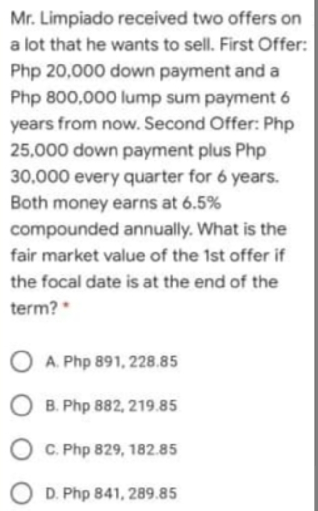 Mr. Limpiado received two offers on
a lot that he wants to sell. First Offer:
Php 20,000 down payment and a
Php 800,000 lump sum payment 6
years from now. Second Offer: Php
25,000 down payment plus Php
30,000 every quarter for 6 years.
Both money earns at 6.5%
compounded annually. What is the
fair market value of the 1st offer if
the focal date is at the end of the
term?*
O A. Php 891, 228.85
O B. Php 882, 219.85
C. Php 829, 182.85
D. Php 841, 289.85
