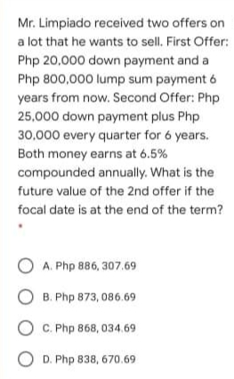 Mr. Limpiado received two offers on
a lot that he wants to sell. First Offer:
Php 20,000 down payment and a
Php 800,000 lump sum payment 6
years from now. Second Offer: Php
25,000 down payment plus Php
30,000 every quarter for 6 years.
Both money earns at 6.5%
compounded annually. What is the
future value of the 2nd offer if the
focal date is at the end of the term?
O A. Php 886, 307.69
O B. Php 873, 086.69
O C. Php 868, 034.69
O D. Php 838, 670.69
