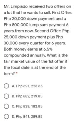 Mr. Limpiado received two offers on
a lot that he wants to sell. First Offer:
Php 20,000 down payment and a
Php 800,000 lump sum payment 6
years from now. Second Offer: Php
25,000 down payment plus Php
30,000 every quarter for 6 years.
Both money earns at 6.5%
compounded annually. What is the
fair market value of the 1st offer if
the focal date is at the end of the
term?
O A. Php 891, 228.85
O B. Php 882, 219.85
O C. Php 829, 182.85
O D. Php 841, 289.85
