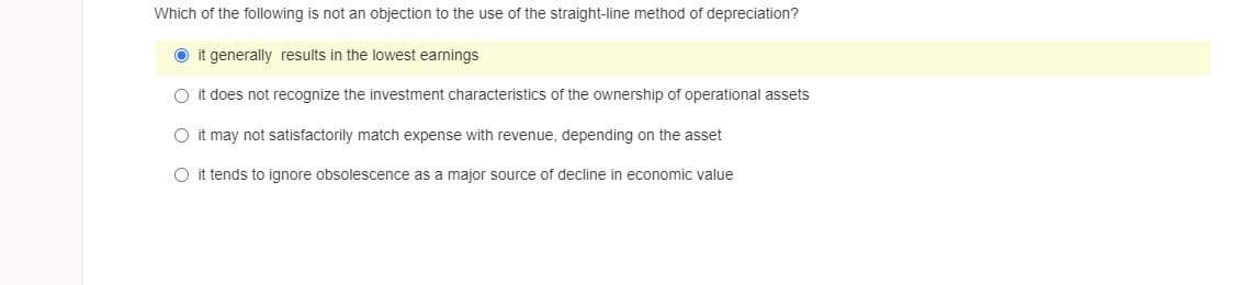 Which of the following is not an objection to the use of the straight-line method of depreciation?
O it generally results in the lowest earnings
O it does not recognize the investment characteristics of the ownership of operational assets
O it may not satisfactorily match expense with revenue, depending on the asset
O it tends to ignore obsolescence as a major source of decline in economic value
