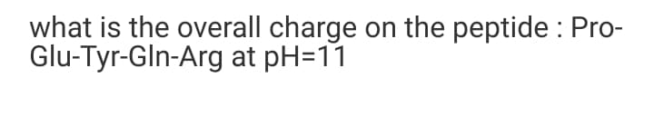 what is the overall charge on the peptide : Pro-
Glu-Tyr-Gln-Arg at pH=11
