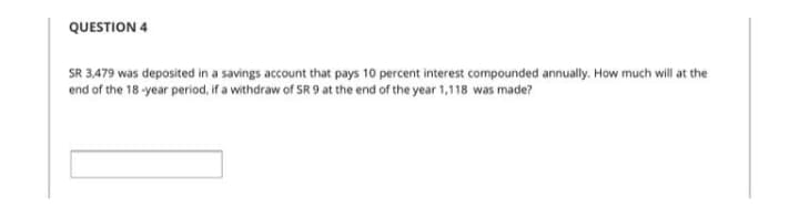 QUESTION 4
SR 3,479 was deposited in a savings account that pays 10 percent interest compounded annually. How much will at the
end of the 18 -year period, if a withdraw of SR 9 at the end of the year 1,118 was made?
