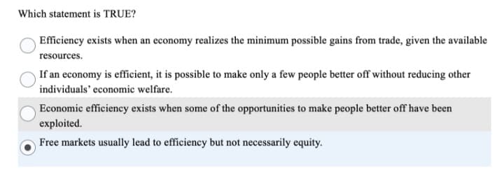 Which statement is TRUE?
Efficiency exists when an economy realizes the minimum possible gains from trade, given the available
resources.
If an economy is efficient, it is possible to make only a few people better off without reducing other
individuals' economic welfare.
Economic efficiency exists when some of the opportunities to make people better off have been
exploited.
Free markets usually lead to efficiency but not necessarily equity.

