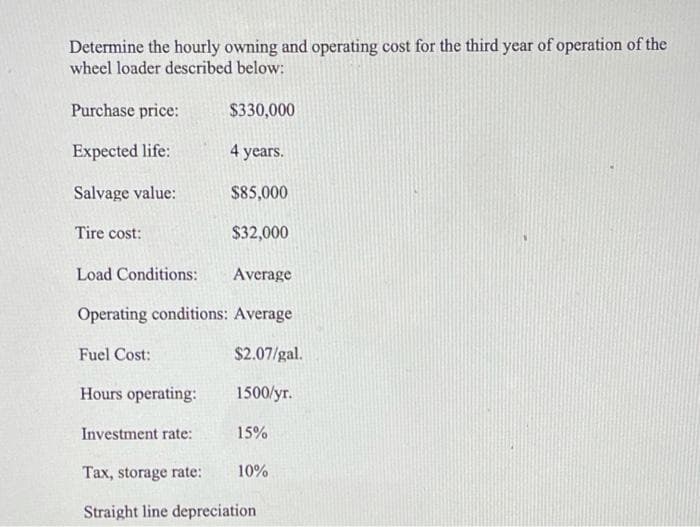 Determine the hourly owning and operating cost for the third year of operation of the
wheel loader described below:
Purchase price:
$330,000
Expected life:
4 years.
Salvage value:
$85,000
Tire cost:
$32,000
Load Conditions:
Average
Operating conditions: Average
Fuel Cost:
$2.07/gal.
Hours operating:
1500/yr.
Investment rate:
15%
Tax, storage rate:
10%
Straight line depreciation
