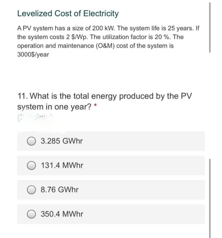 Levelized Cost of Electricity
A PV system has a size of 200 kW. The system life is 25 years. If
the system costs 2 $/Wp. The utilization factor is 20 %. The
operation and maintenance (0&M) cost of the system is
3000$/year
11. What is the total energy produced by the PV
system in one year? *
3.285 GWhr
131.4 MWhr
8.76 GWhr
350.4 MWhr
