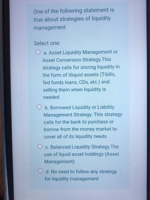 One of the following statement is
true about strategies of liquidity
management
Select one:
O a. Asset Liquidity Management or
Asset Conversion Strategy. This
strategy calls for storing liquidity in
the form of illiquid assets (T-bills,
fed funds loans, CDs, etc.) and
selling them when liquidity is
needed
b. Borrowed Liquidity or Liability
Management Strategy. This strategy
calls for the bank to purchase or
borrow from the money market to
cover all of its liquidity needs
Balanced Liquidity Strategy. The
C.
use of liquid asset holdings (Asset
Management)
O d. No need to follow any strategy
for liquidity management
