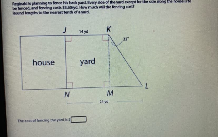 Reginald is planning to fence his back yard. Every side of the yard except for the side along the house k to
be fenced, and fencing costs $3.5o/yd. How much will the fencing cost?
Round lengths to the nearest tenth of a yard.
J
K
14 yd
32°
house
yard
24 yd
The cost of fencing the yard is $
