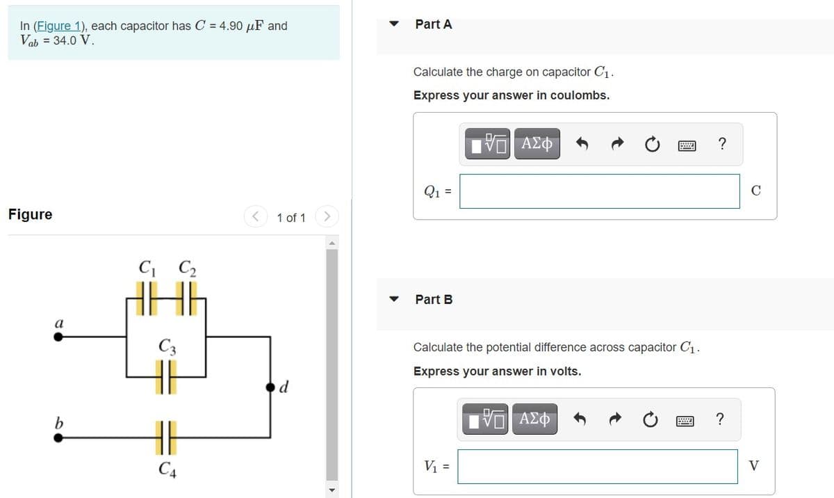 In (Figure 1), each capacitor has C = 4.90 µF and
Vab = 34.0 V.
Part A
Calculate the charge on capacitor C1.
Express your answer in coulombs.
?
Q1 =
C
Figure
< 1 of 1
C C2
Part B
a
C3
Calculate the potential difference across capacitor C1.
Express your answer in volts.
b
?
C4
V =
V
