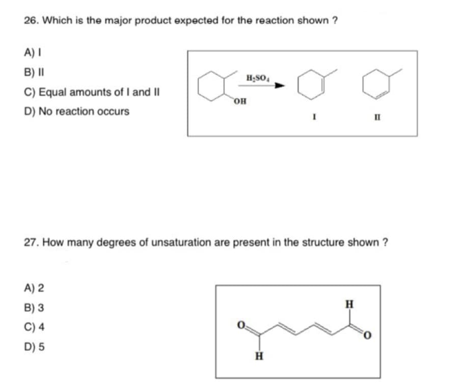 26. Which is the major product expected for the reaction shown ?
A) I
B) II
C) Equal amounts of I and II
D) No reaction occurs
H₂SO4
A) 2
B) 3
C) 4
D) 5
OH
I
H
27. How many degrees of unsaturation are present in the structure shown ?
H
=
FO
II