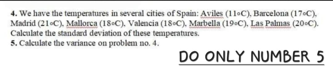 wwwwwwwwwwww
4. We have the temperatures in several cities of Spain: Aviles (11°C), Barcelona (170°C),
Madrid (21°C), Mallorca (18°C), Valencia (18°C), Marbella (19°C), Las Palmas (20°C).
Calculate the standard deviation of these temperatures.
5. Calculate the variance on problem no. 4.
DO ONLY NUMBER 5