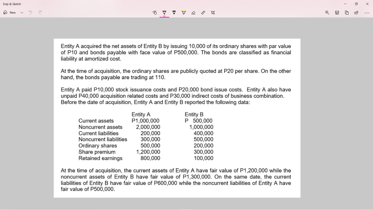 Snip & Sketch
O New
Entity A acquired the net assets of Entity B by issuing 10,000 of its ordinary shares with par value
of P10 and bonds payable with face value of P500,000. The bonds are classified as financial
liability at amortized cost.
At the time of acquisition, the ordinary shares are publicly quoted at P20 per share. On the other
hand, the bonds payable are trading at 110.
Entity A paid P10,000 stock issuance costs and P20,000 bond issue costs. Entity A also have
unpaid P40,000 acquisition related costs and P30,000 indirect costs of business combination.
Before the date of acquisition, Entity A and Entity B reported the following data:
Entity A
P1,000,000
2,000,000
200,000
300,000
500,000
1,200,000
800,000
Entity B
P 500,000
1,000,000
400,000
500,000
200,000
300,000
100,000
Current assets
Noncurrent assets
Current liabilities
Noncurrent liabilities
Ordinary shares
Share premium
Retained earnings
At the time of acquisition, the current assets of Entity A have fair value of P1,200,000 while the
noncurrent assets of Entity B have fair value of P1,300,000. On the same date, the current
liabilities of Entity B have fair value of P600,000 while the noncurrent liabilities of Entity A have
fair value of P500,000.
