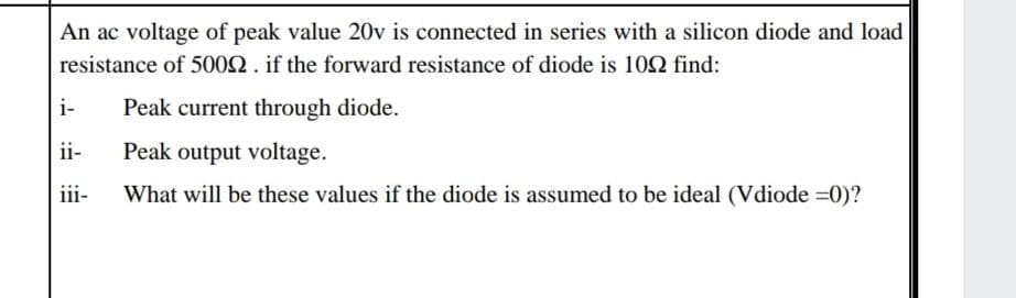 An ac voltage of peak value 20v is connected in series with a silicon diode and load
resistance of 5002. if the forward resistance of diode is 10Q find:
i-
Peak current through diode.
ii-
Peak output voltage.
iii-
What will be these values if the diode is assumed to be ideal (Vdiode =0)?
