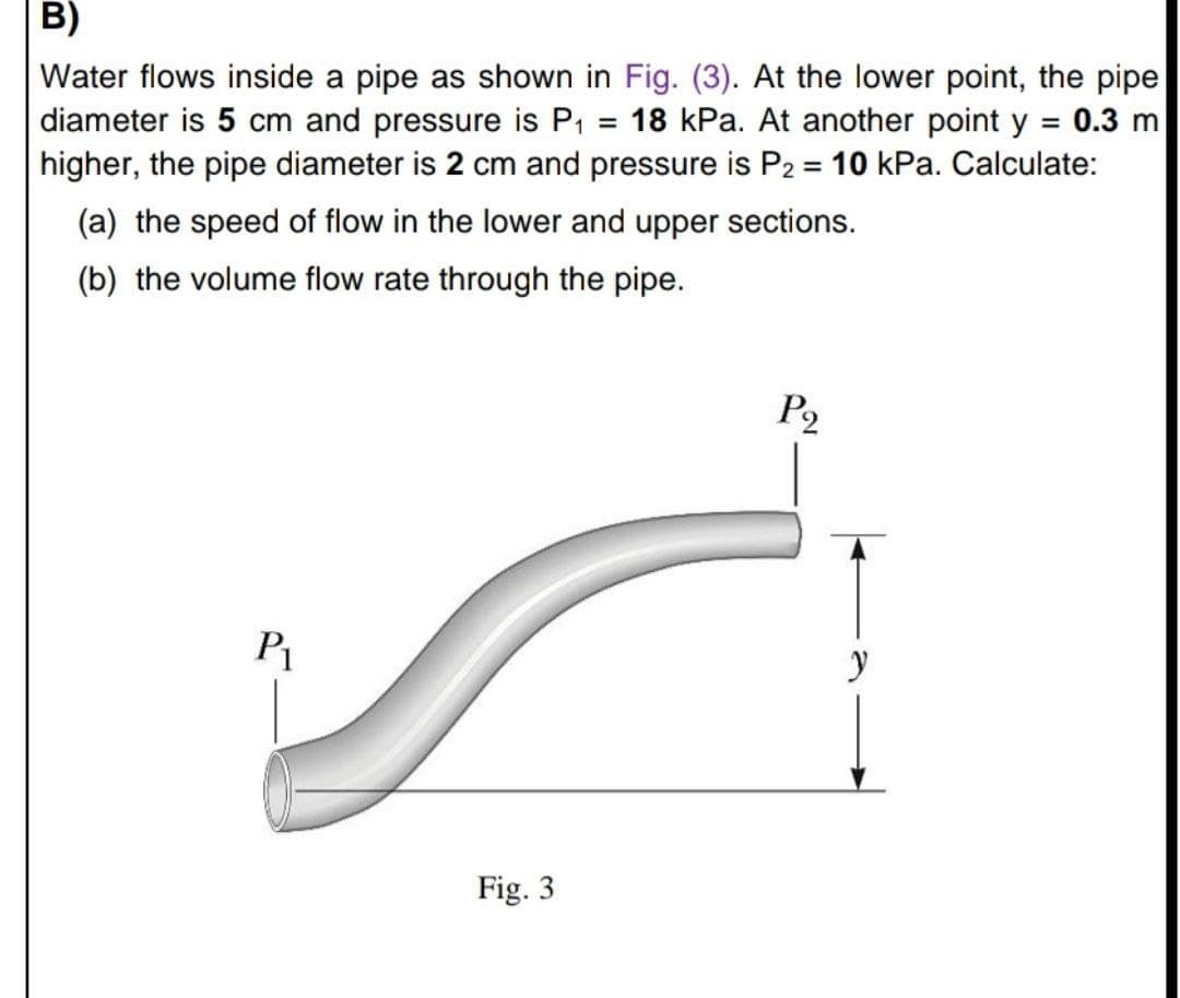 B)
Water flows inside a pipe as shown in Fig. (3). At the lower point, the pipe
diameter is 5 cm and pressure is P1 = 18 kPa. At another point y = 0.3 m
higher, the pipe diameter is 2 cm and pressure is P2 = 10 kPa. Calculate:
%3D
%3D
%3D
(a) the speed of flow in the lower and upper sections.
(b) the volume flow rate through the pipe.
P2
P
Fig. 3
