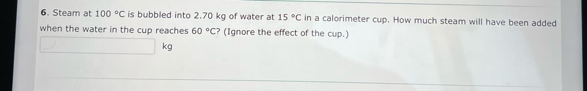 6. Steam at 100 °C is bubbled into 2.70 kg of water at 15 °C in a calorimeter cup. How much steam will have been added
when the water in the cup reaches 60 °C? (Ignore the effect of the cup.)
kg

