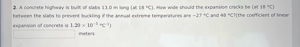 2. A concrete highway is built of slabs 13.0 m long (at 18 °C). How wide should the expansion cracks be (at 18 °C)
between the slabs to prevent buckling if the annual extreme temperatures are -27 °C and 48 °C?(the coefficient of linear
expansion of concrete is 1.20 × 10-5 °C-1)
meters
