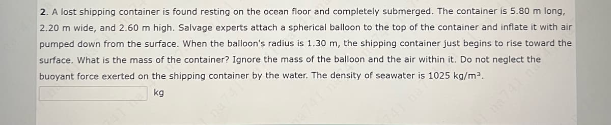 2. A lost shipping container is found resting on the ocean floor and completely submerged. The container ís 5.80 m long,
2.20 m wide, and 2.60 m high. Salvage experts attach a spherical balloon to the top of the container and inflate it with air
pumped down from the surface. When the balloon's radius is 1.30 m, the shipping container just begins to rise toward the
surface. What is the mass of the container? Ignore the mass of the balloon and the air within it. Do not neglect the
buoyant force exerted on the shipping container by the water. The density of seawater is 1025 kg/m³.
kg
na741 n
