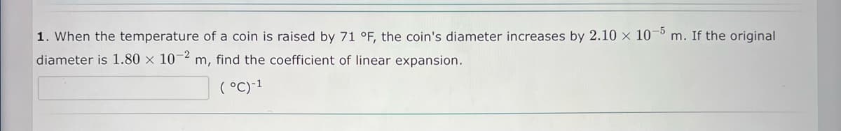 1. When the temperature of a coin is raised by 71 °F, the coin's diameter increases by 2.10 × 10°
-5
m. If the original
diameter is 1.80 × 10
-2
m, find the coefficient of linear expansion.
( °C)-1
