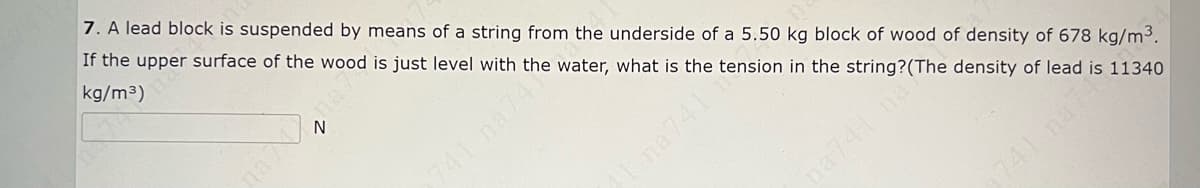 7. A lead block is suspended by means of a string from the underside of a 5.50 kg block of wood of density of 678 kg/m3.
If the upper surface of the wood is just level with the water, what is the tension in the string?(The density of lead is 11340
kg/m3)
741 na74
Ina741
na741 na
