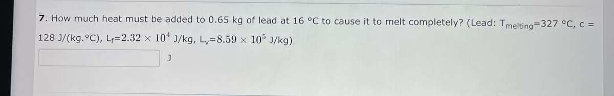 7. How much heat must be added to 0.65 kg of lead at 16 °C to cause it to melt completely? (Lead: Tmelting=327 °C, c =
128 J/(kg.°C), Lf=2.32 × 10ª J/kg, Ly=8.59 x 10° J/kg)
