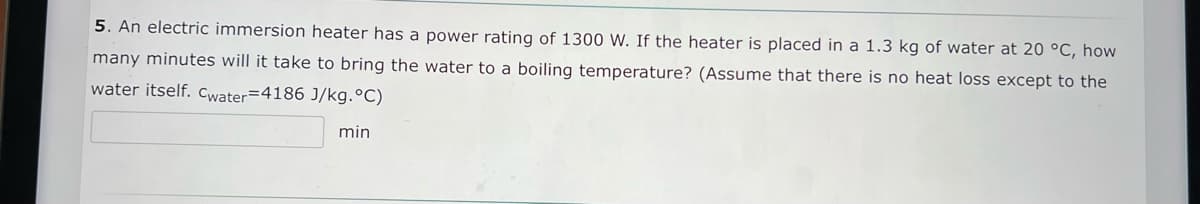 5. An electric immersion heater has a power rating of 1300 W. If the heater is placed in a 1.3 kg of water at 20 °C, how
many minutes will it take to bring the water to a boiling temperature? (Assume that there is no heat loss except to the
water itself. Cwater=4186 J/kg.°C)
min
