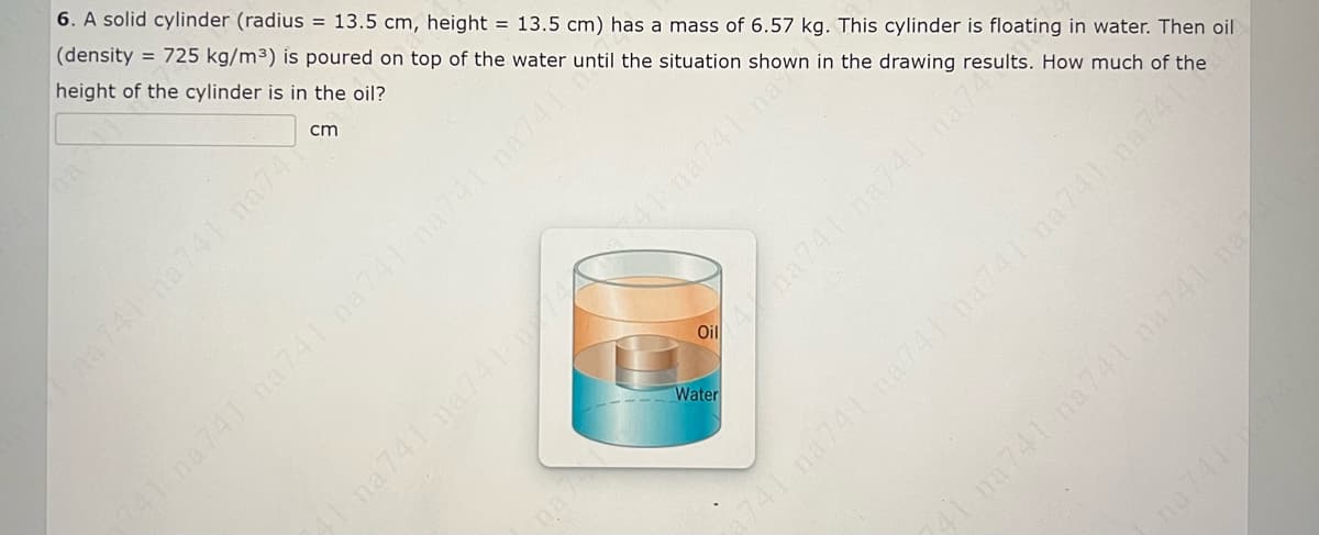 6. A solid cylinder (radius = 13.5 cm, height = 13.5 cm) has a mass of 6.57 kg. This cylinder is floating in water. Then oil
(density
height of the cylinder is in the oil?
= 725 kg/m³3) is poured on top of the water until the situation shown in the drawing results. How much of the
cm
Cha741 na741 na74
A741 na741 na74 ha741 na741 na741%
1 na 741 na741 na741 na
741 na 741 na741 na741 na741 na741
na741 na74 na7
Oil
Ina741 na741 na741 na
Water
na
na741
