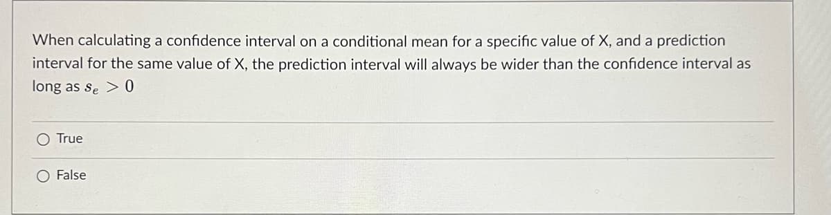 When calculating a confidence interval on a conditional mean for a specific value of X, and a prediction
interval for the same value of X, the prediction interval will always be wider than the confidence interval as
long as se > 0
O True
O False
