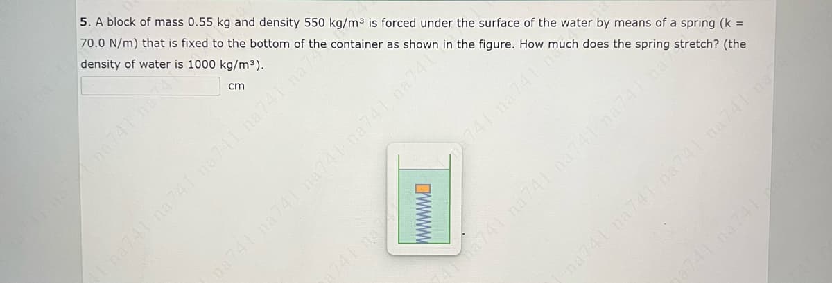 5. A block of mass 0.55 kg and density 550 kg/m3 is forced under the surface of the water by means of a spring (k =
70.0 N/m) that is fixed to the bottom of the container as shown in the figure. How much does the spring stretch? (the
density of water is 1000 kg/m3).
cm
741 na741 na741na741 na741
741 na741
741 na741 na741 na741 na7
na741 na741 na741 na741 no7
aha741
741 na
wwwW
741 na741
