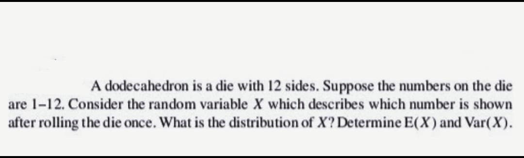 A dodecahedron is a die with 12 sides. Suppose the numbers on the die
are 1-12. Consider the random variable X which describes which number is shown
after rolling the die once. What is the distribution of X? Determine E(X) and Var(X).