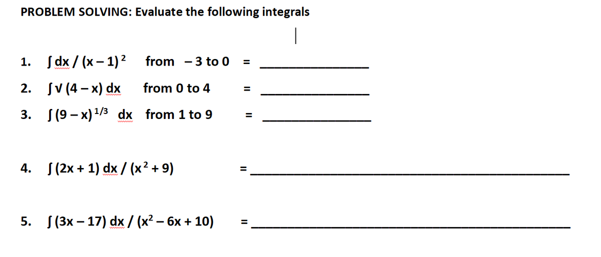 PROBLEM SOLVING: Evaluate the following integrals
1. Jdx/(x-1) ²
2. SV (4x) dx
3.
4.
from 3 to 0
from 0 to 4
(9-x) ¹/3 dx from 1 to 9
(2x + 1) dx / (x² + 9)
5. (3x17) dx / (x² − 6x + 10)
=
=
=