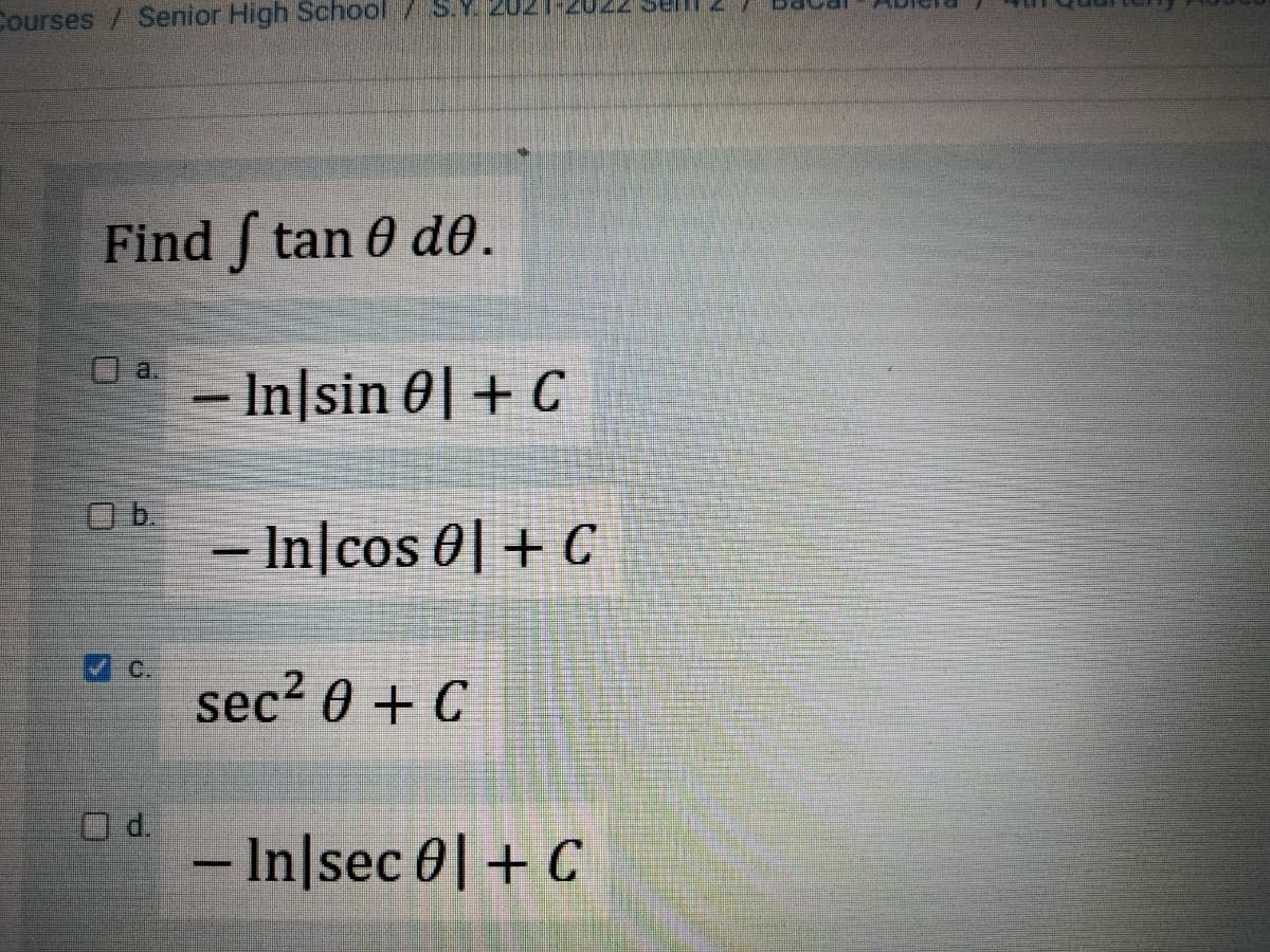 Courses / Senior High School / S.
Find [ tan Ꮎ dᎾ .
a.
Ob.
- In sin 01+ C
- In cos 0 + C
sec² 0 + C
- In|sec 0 + C