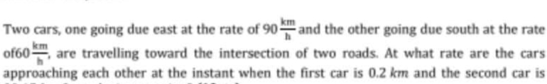 km
Two cars, one going due east at the rate of 90 and the other going due south at the rate
km
of60m, are travelling toward the intersection of two roads. At what rate are the cars
approaching each other at the instant when the first car is 0.2 km and the second car is
