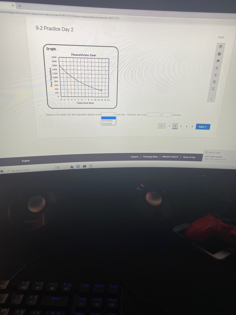 dschoology.com/common-assessment-delivery/start/4746117613?action=onresume&isubmissionlds455777172
9-2 Practice Day 2
2 of 5
Graph
Pleasantview Deer
2000
1800
1600
E 1400
1200
1000
800
8 600
400
200
012 345 6 789 10 11 12 13 14
Years from Now
Based on the graph, the deer population appears to be
v over time. Therefore, this is a(n)
- function
decreasing
increasing
1
2
3
Next
Windown Lpdate
Support I Schoology Blog I PRIVACY POLICYI Terms of Use
Can't install updates
Select this message to fox
English
O Type here to searchh
CREATIVE
FIL
07
INS
Deer Population
