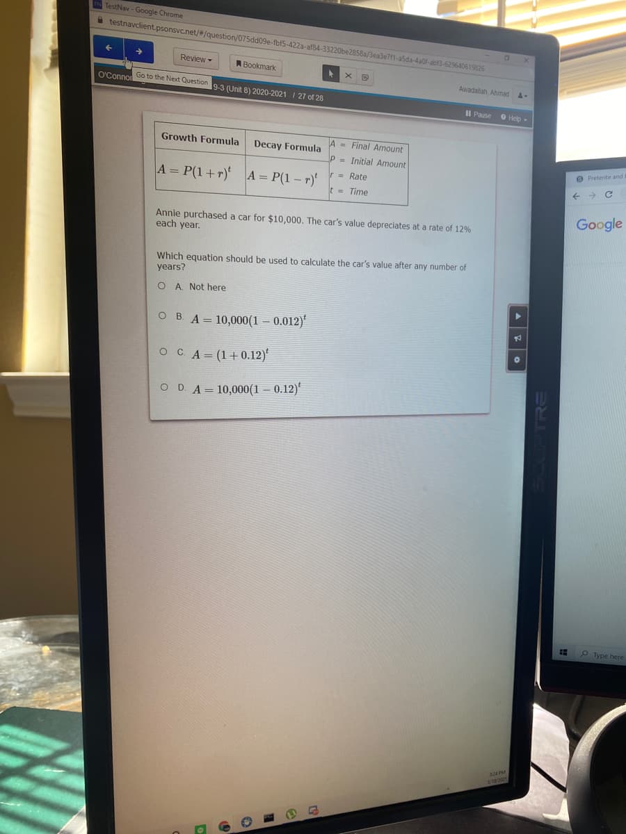 TestNav - Google Chrome
A testnavclient.psonsvc.net/#/question/075dd09e-fbf5-422a-af84-33220be2858a/Bea3e7f1-a5da-4a0f-abf3-629640619826
Review-
Bookmark
Awadallah, Ahmad
O'Conno Go to the Next Question
9-3 (Unit 8) 2020-2021 I 27 of 28
II Pause O Help-
Growth Formula
Decay Formula
A = Final Amount
P = Initial Amount
O Preterite and
= Rate
A = P(1+r) A = P(1 – r)
t = Time
Google
Annie purchased a car for $10,000. The car's value depreciates at a rate of 12%
each year.
Which equation should be used to calculate the car's value after any number of
years?
O A. Not here
о в А- 10,000 (1 — 0.012)
осA- (1+0.12)"
O D A= 10,000(1 – 0.12)'
P Type here
3
