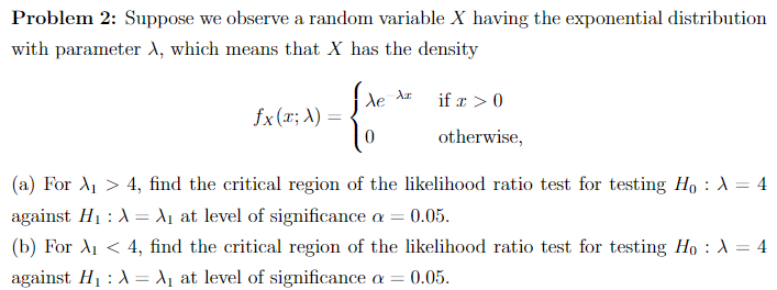 Problem 2: Suppose we observe a random variable X having the exponential distribution
with parameter X, which means that X has the density
fx (x; X) =
fre
0
de Az
if x > 0
otherwise,
(a) For A₁ > 4, find the critical region of the likelihood ratio test for testing Ho : A = 4
against H₁ : X = X₁ at level of significance a = 0.05.
(b) For X₁ < 4, find the critical region of the likelihood ratio test for testing Ho : λ = 4
against H₁ : A = A₁ at level of significance a = = 0.05.