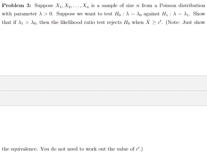 Problem 3: Suppose X₁, X₂,..., X, is a sample of size n from a Poisson distribution
with parameter x > 0. Suppose we want to test Ho A = Ao against H₁ : λ = X₁. Show
that if A₁ > Ao, then the likelihood ratio test rejects Ho when X > c. (Note: Just show
:
the equivalence. You do not need to work out the value of c'.)