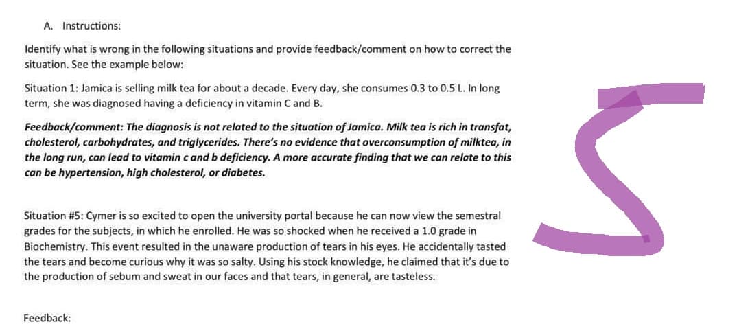 A. Instructions:
Identify what is wrong in the following situations and provide feedback/comment on how to correct the
situation. See the example below:
Situation 1: Jamica is selling milk tea for about a decade. Every day, she consumes 0.3 to 0.5 L. In long
term, she was diagnosed having a deficiency in vitamin C and B.
Feedback/comment: The diagnosis is not related to the situation of Jamica. Milk tea is rich in transfat,
cholesterol, carbohydrates, and triglycerides. There's no evidence that overconsumption of milktea, in
the long run, can lead to vitamin c and b deficiency. A more accurate finding that we can relate to this
can be hypertension, high cholesterol, or diabetes.
Situation #5: Cymer is so excited to open the university portal because he can now view the semestral
grades for the subjects, in which he enrolled. He was so shocked when he received a 1.0 grade in
Biochemistry. This event resulted in the unaware production of tears in his eyes. He accidentally tasted
the tears and become curious why it was so salty. Using his stock knowledge, he claimed that it's due to
the production of sebum and sweat in our faces and that tears, in general, are tasteless.
Feedback:
5