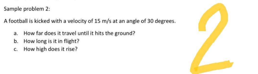 Sample problem 2:
A football is kicked with a velocity of 15 m/s at an angle of 30 degrees.
a. How far does it travel until it hits the ground?
b. How long is it in flight?
C. How high does it rise?
2