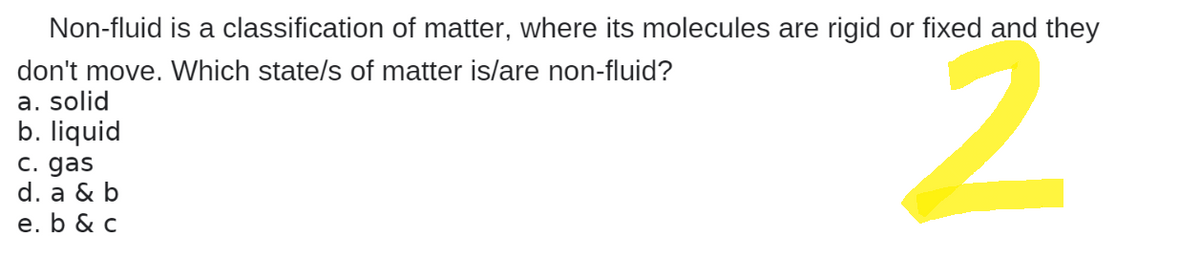 Non-fluid is a classification of matter, where its molecules are rigid or fixed and they
don't move. Which state/s of matter is/are non-fluid?
a. solid
b. liquid
c. gas
d. a & b
2
e. b & c