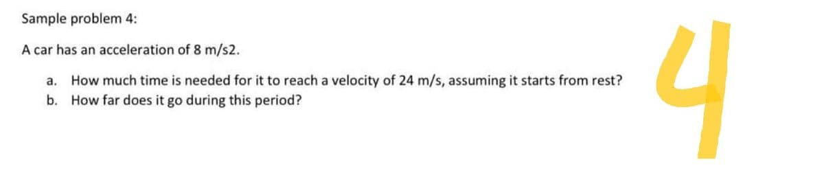 Sample problem 4:
A car has an acceleration of 8 m/s2.
a.
How much time is needed for it to reach a velocity of 24 m/s, assuming it starts from rest?
b. How far does it go during this period?
4