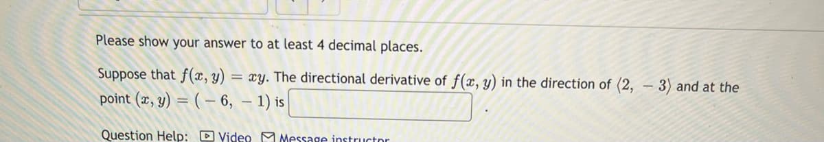 Please show your answer to at least 4 decimal places.
Suppose that f(x, y) = xy. The directional derivative of f(x, y) in the direction of (2, - 3) and at the
point (x, y) = ( – 6, – 1) is
Question Help: DVideo M Message instructor
