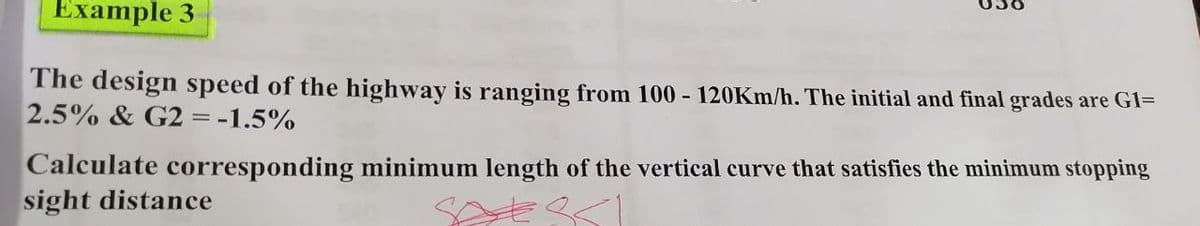 Example 3
The design speed of the highway is ranging from 100 - 120KM/h. The initial and final grades are G1=
2.5% & G2 = -1.5%
Calculate corresponding minimum length of the vertical curve that satisfies the minimum stopping
sight distance
