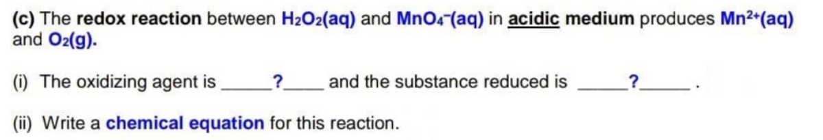 (c) The redox reaction between H2O2(aq) and MnO4 (aq) in acidic medium produces Mn2 (aq)
and O2(g).
(i) The oxidizing agent is
?
and the substance reduced is
_?.
(ii) Write a chemical equation for this reaction.
